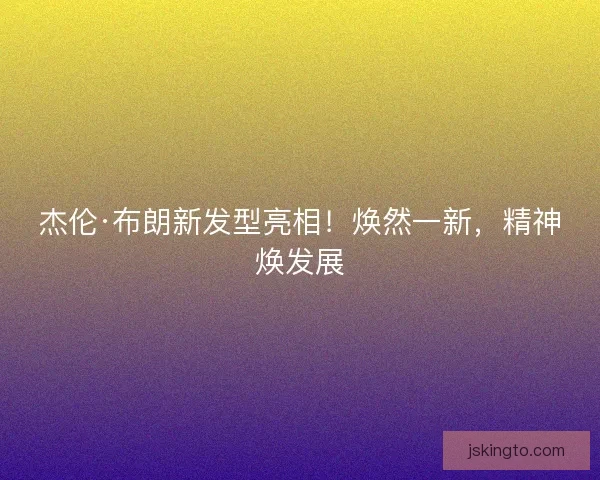 杰伦·布朗新发型亮相！焕然一新，精神焕发展