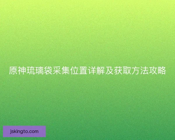 原神琉璃袋采集位置详解及获取方法攻略 原神琉璃袋采集位置详解及获取方法攻略