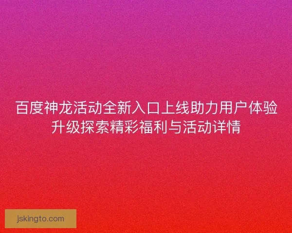百度神龙活动全新入口上线助力用户体验升级探索精彩福利与活动详情 百度神龙活动全新入口上线助力用户体验升级探索精彩福利与活动详情