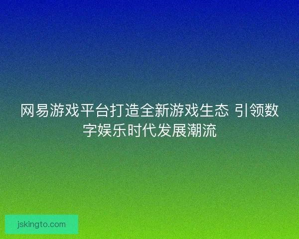 网易游戏平台打造全新游戏生态 引领数字娱乐时代发展潮流 网易游戏平台打造全新游戏生态 引领数字娱乐时代发展潮流