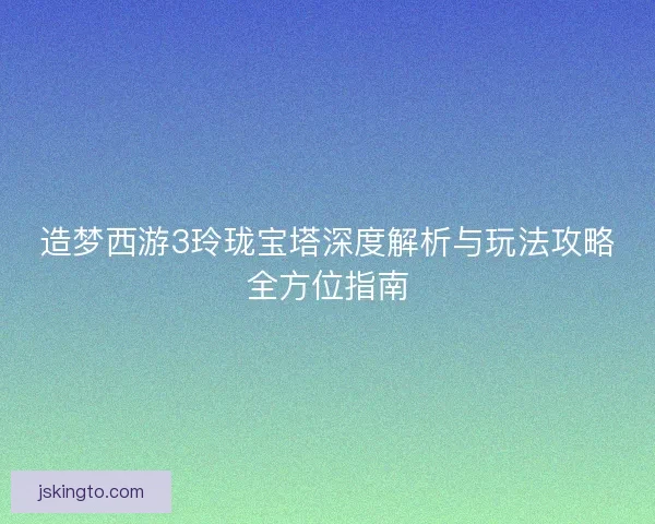 造梦西游3玲珑宝塔深度解析与玩法攻略全方位指南 造梦西游3玲珑宝塔深度解析与玩法攻略全方位指南