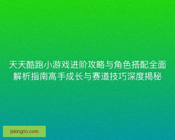 天天酷跑小游戏进阶攻略与角色搭配全面解析指南高手成长与赛道技巧深度揭秘