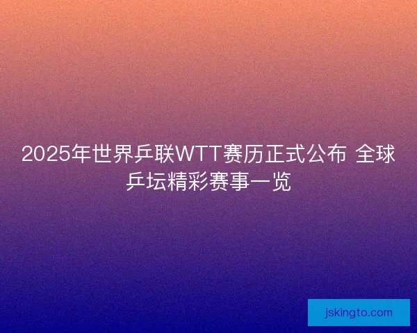 2025年世界乒联WTT赛历正式公布 全球乒坛精彩赛事一览