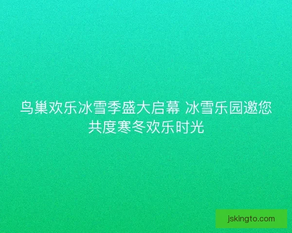 鸟巢欢乐冰雪季盛大启幕 冰雪乐园邀您共度寒冬欢乐时光