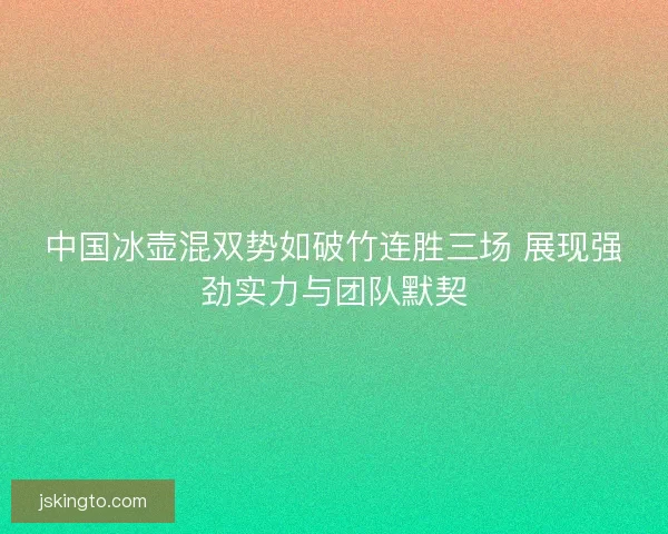 中国冰壶混双势如破竹连胜三场 展现强劲实力与团队默契