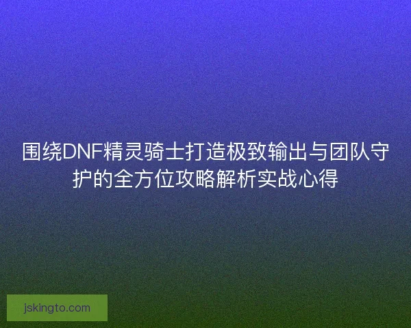围绕DNF精灵骑士打造极致输出与团队守护的全方位攻略解析实战心得