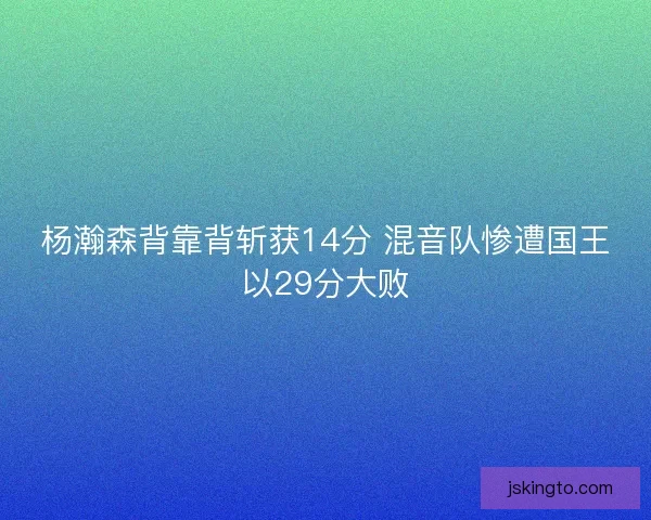 杨瀚森背靠背斩获14分 混音队惨遭国王以29分大败