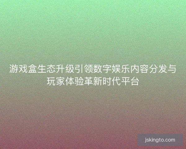 游戏盒生态升级引领数字娱乐内容分发与玩家体验革新时代平台