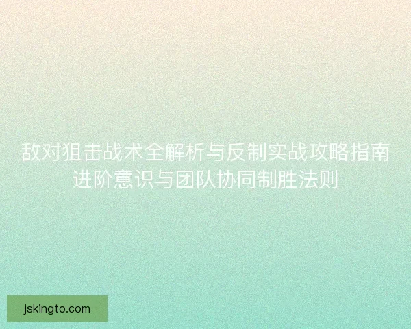 敌对狙击战术全解析与反制实战攻略指南进阶意识与团队协同制胜法则