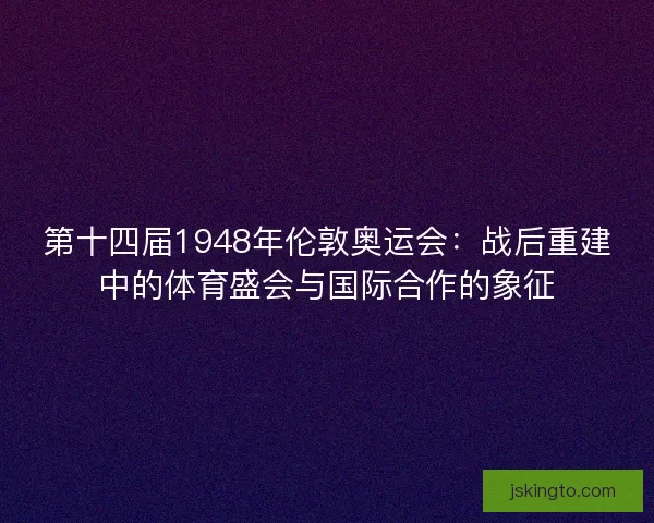 第十四届1948年伦敦奥运会：战后重建中的体育盛会与国际合作的象征