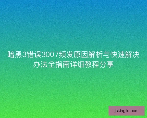 暗黑3错误3007频发原因解析与快速解决办法全指南详细教程分享
