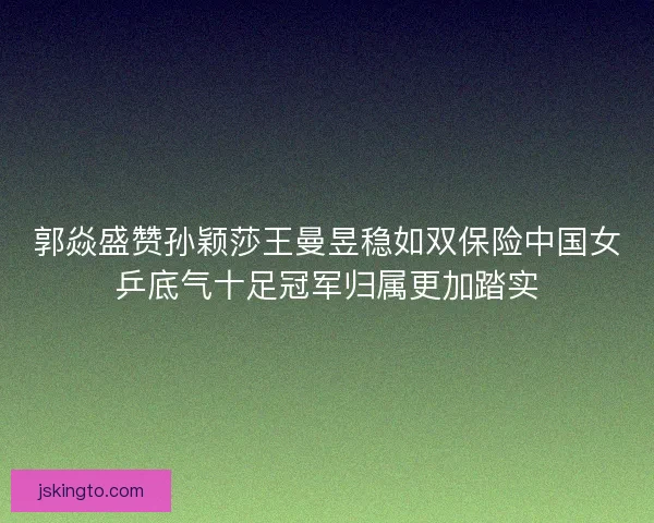 郭焱盛赞孙颖莎王曼昱稳如双保险中国女乒底气十足冠军归属更加踏实