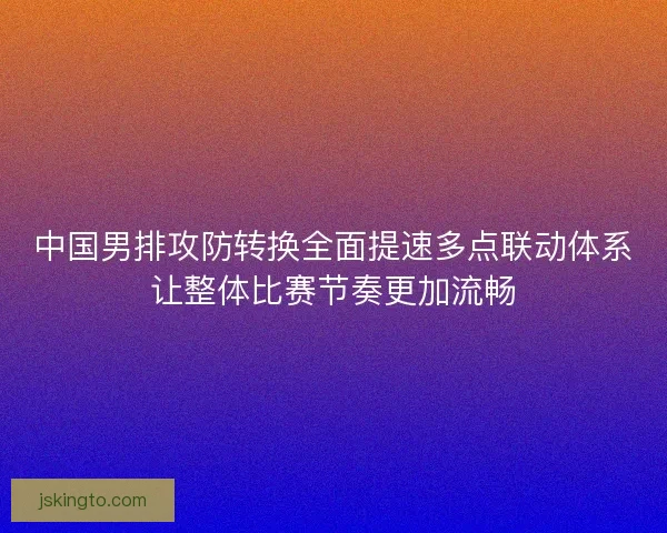 中国男排攻防转换全面提速多点联动体系让整体比赛节奏更加流畅