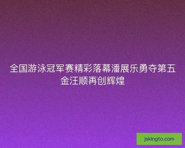 全国游泳冠军赛精彩落幕潘展乐勇夺第五金汪顺再创辉煌
