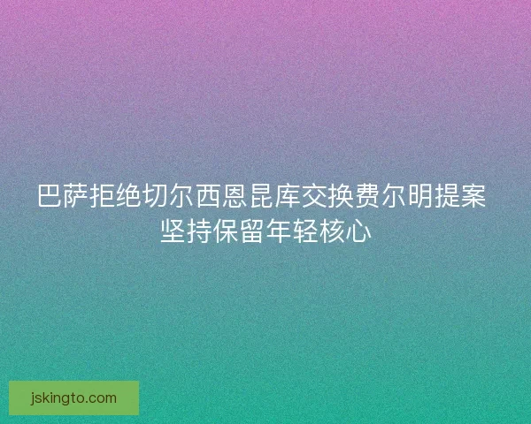 巴萨拒绝切尔西恩昆库交换费尔明提案 坚持保留年轻核心