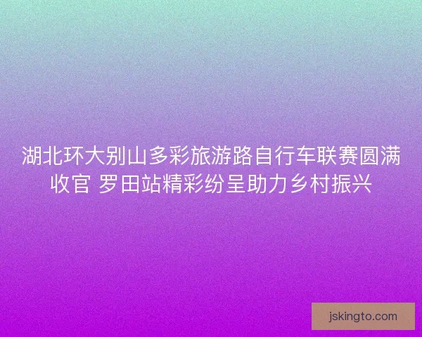 湖北环大别山多彩旅游路自行车联赛圆满收官 罗田站精彩纷呈助力乡村振兴