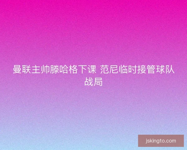 曼联主帅滕哈格下课 范尼临时接管球队战局